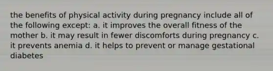 the benefits of physical activity during pregnancy include all of the following except: a. it improves the overall fitness of the mother b. it may result in fewer discomforts during pregnancy c. it prevents anemia d. it helps to prevent or manage gestational diabetes