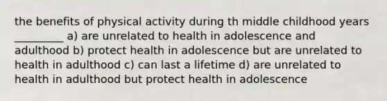 the benefits of physical activity during th middle childhood years _________ a) are unrelated to health in adolescence and adulthood b) protect health in adolescence but are unrelated to health in adulthood c) can last a lifetime d) are unrelated to health in adulthood but protect health in adolescence