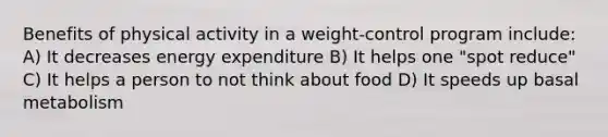 Benefits of physical activity in a weight-control program include: A) It decreases energy expenditure B) It helps one "spot reduce" C) It helps a person to not think about food D) It speeds up basal metabolism