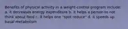 Benefits of physical activity in a weight-control program include: a. it decreases energy expenditure b. it helps a person to not think about food c. it helps one "spot reduce" d. it speeds up basal metabolism