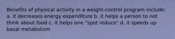 Benefits of physical activity in a weight-control program include: a. it decreases energy expenditure b. it helps a person to not think about food c. it helps one "spot reduce" d. it speeds up basal metabolism