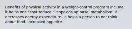 Benefits of physical activity in a weight-control program include: ​it helps one "spot reduce." ​it speeds up basal metabolism. ​it decreases energy expenditure. ​it helps a person to not think about food. ​increased appetite.