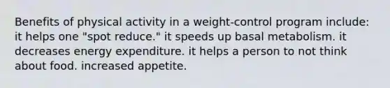 Benefits of physical activity in a weight-control program include: ​it helps one "spot reduce." ​it speeds up basal metabolism. ​it decreases energy expenditure. ​it helps a person to not think about food. ​increased appetite.