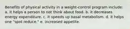 Benefits of physical activity in a weight-control program include: a. it helps a person to not think about food. b. it decreases energy expenditure. c. it speeds up basal metabolism. d. it helps one "spot reduce." e. increased appetite.