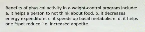 Benefits of physical activity in a weight-control program include: a. it helps a person to not think about food. b. it decreases energy expenditure. c. it speeds up basal metabolism. d. it helps one "spot reduce." e. increased appetite.