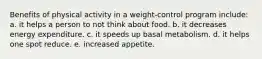 Benefits of physical activity in a weight-control program include: a. it helps a person to not think about food. b. it decreases energy expenditure. c. it speeds up basal metabolism. d. it helps one spot reduce. e. increased appetite.