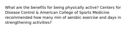 What are the benefits for being physically active? Centers for Disease Control & American College of Sports Medicine recommended how many min of aerobic exercise and days in strengthening activities?