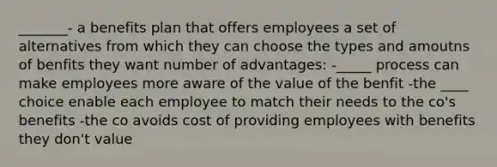 _______- a benefits plan that offers employees a set of alternatives from which they can choose the types and amoutns of benfits they want number of advantages: -_____ process can make employees more aware of the value of the benfit -the ____ choice enable each employee to match their needs to the co's benefits -the co avoids cost of providing employees with benefits they don't value