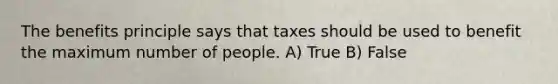 The benefits principle says that taxes should be used to benefit the maximum number of people. A) True B) False