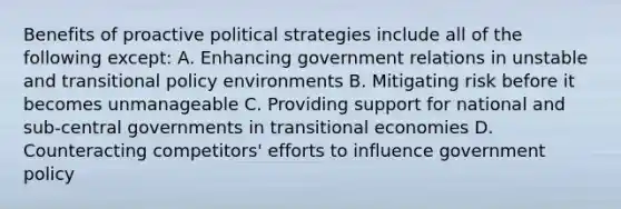 Benefits of proactive political strategies include all of the following except: A. Enhancing government relations in unstable and transitional policy environments B. Mitigating risk before it becomes unmanageable C. Providing support for national and sub-central governments in transitional economies D. Counteracting competitors' efforts to influence government policy