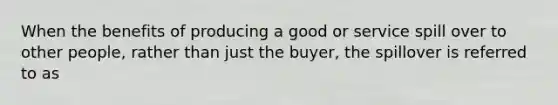 When the benefits of producing a good or service spill over to other people, rather than just the buyer, the spillover is referred to as