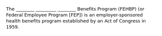 The ________ _________ ________ Benefits Program (FEHBP) (or Federal Employee Program [FEP]) is an employer-sponsored health benefits program established by an Act of Congress in 1959.