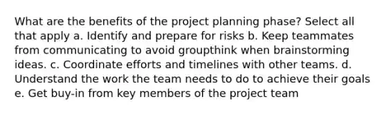 What are the benefits of the project planning phase? Select all that apply a. Identify and prepare for risks b. Keep teammates from communicating to avoid groupthink when brainstorming ideas. c. Coordinate efforts and timelines with other teams. d. Understand the work the team needs to do to achieve their goals e. Get buy-in from key members of the project team