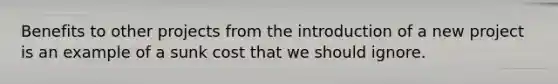 Benefits to other projects from the introduction of a new project is an example of a sunk cost that we should ignore.