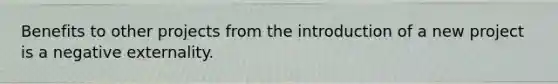 Benefits to other projects from the introduction of a new project is a negative externality.
