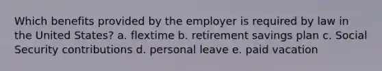 Which benefits provided by the employer is required by law in the United States? a. flextime b. retirement savings plan c. Social Security contributions d. personal leave e. paid vacation