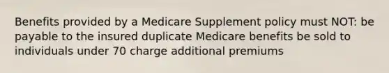 Benefits provided by a Medicare Supplement policy must NOT: be payable to the insured duplicate Medicare benefits be sold to individuals under 70 charge additional premiums