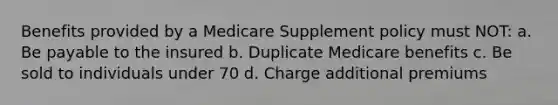 Benefits provided by a Medicare Supplement policy must NOT: a. Be payable to the insured b. Duplicate Medicare benefits c. Be sold to individuals under 70 d. Charge additional premiums