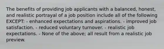 The benefits of providing job applicants with a balanced, honest, and realistic portrayal of a job position include all of the following EXCEPT: - enhanced expectations and aspirations. - improved job satisfaction. - reduced voluntary turnover. - realistic job expectations. - None of the above; all result from a realistic job preview.