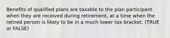 Benefits of qualified plans are taxable to the plan participant when they are received during retirement, at a time when the retired person is likely to be in a much lower tax bracket. (TRUE or FALSE)