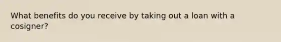 What benefits do you receive by taking out a loan with a cosigner?