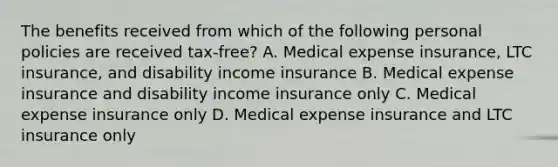 The benefits received from which of the following personal policies are received tax-free? A. Medical expense insurance, LTC insurance, and disability income insurance B. Medical expense insurance and disability income insurance only C. Medical expense insurance only D. Medical expense insurance and LTC insurance only