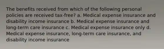 The benefits received from which of the following personal policies are received tax-free? a. Medical expense insurance and disability income insurance b. Medical expense insurance and long-term care insurance c. Medical expense insurance only d. Medical expense insurance, long-term care insurance, and disability income insurance