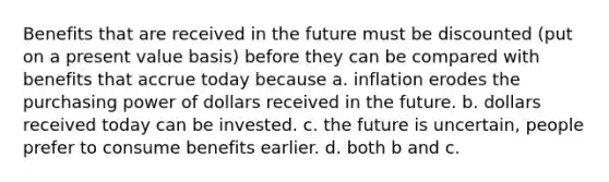 Benefits that are received in the future must be discounted (put on a present value basis) before they can be compared with benefits that accrue today because a. inflation erodes the purchasing power of dollars received in the future. b. dollars received today can be invested. c. the future is uncertain, people prefer to consume benefits earlier. d. both b and c.