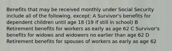 Benefits that may be received monthly under Social Security include all of the following, except: A Survivor's benefits for dependent children until age 18 (19 if still in school) B Retirement benefits for workers as early as age 62 C Survivor's benefits for widows and widowers no earlier than age 62 D Retirement benefits for spouses of workers as early as age 62