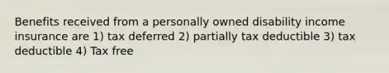 Benefits received from a personally owned disability income insurance are 1) tax deferred 2) partially tax deductible 3) tax deductible 4) Tax free