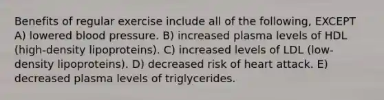 Benefits of regular exercise include all of the following, EXCEPT A) lowered blood pressure. B) increased plasma levels of HDL (high-density lipoproteins). C) increased levels of LDL (low-density lipoproteins). D) decreased risk of heart attack. E) decreased plasma levels of triglycerides.