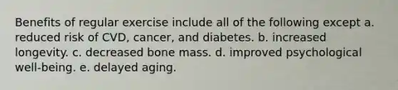 Benefits of regular exercise include all of the following except a. reduced risk of CVD, cancer, and diabetes. b. increased longevity. c. decreased bone mass. d. improved psychological well-being. e. delayed aging.