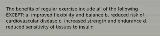 The benefits of regular exercise include all of the following EXCEPT: a. improved flexibility and balance b. reduced risk of cardiovascular disease c. increased strength and endurance d. reduced sensitivity of tissues to insulin