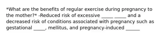 *What are the benefits of regular exercise during pregnancy to the mother?* -Reduced risk of excessive _____ _____ and a decreased risk of conditions associated with pregnancy such as gestational _____, mellitus, and pregnancy-induced ______