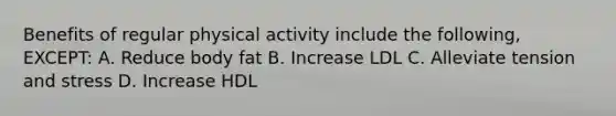 Benefits of regular physical activity include the following, EXCEPT: A. Reduce body fat B. Increase LDL C. Alleviate tension and stress D. Increase HDL