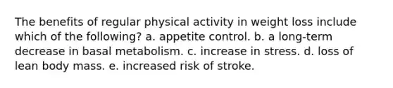 The benefits of regular physical activity in weight loss include which of the following? a. appetite control. b. a long-term decrease in basal metabolism. c. increase in stress. d. loss of lean body mass. e. increased risk of stroke.