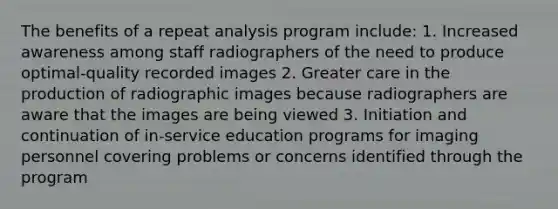 The benefits of a repeat analysis program include: 1. Increased awareness among staff radiographers of the need to produce optimal-quality recorded images 2. Greater care in the production of radiographic images because radiographers are aware that the images are being viewed 3. Initiation and continuation of in-service education programs for imaging personnel covering problems or concerns identified through the program