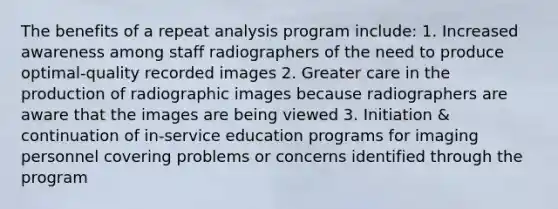 The benefits of a repeat analysis program include: 1. Increased awareness among staff radiographers of the need to produce optimal-quality recorded images 2. Greater care in the production of radiographic images because radiographers are aware that the images are being viewed 3. Initiation & continuation of in-service education programs for imaging personnel covering problems or concerns identified through the program