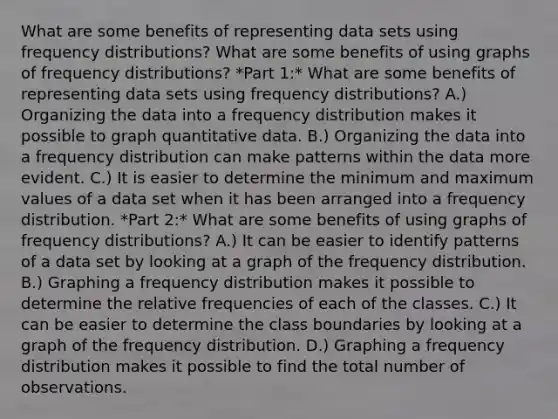 What are some benefits of representing data sets using frequency​ distributions? What are some benefits of using graphs of frequency​ distributions? *Part 1:* What are some benefits of representing data sets using frequency​ distributions? A.) Organizing the data into a frequency distribution makes it possible to graph quantitative data. B.) Organizing the data into a frequency distribution can make patterns within the data more evident. C.) It is easier to determine the minimum and maximum values of a data set when it has been arranged into a frequency distribution. *Part 2:* What are some benefits of using graphs of frequency​ distributions? A.) It can be easier to identify patterns of a data set by looking at a graph of the frequency distribution. B.) Graphing a frequency distribution makes it possible to determine the relative frequencies of each of the classes. C.) It can be easier to determine the class boundaries by looking at a graph of the frequency distribution. D.) Graphing a frequency distribution makes it possible to find the total number of observations.