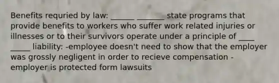 Benefits requried by law: ______ _______ state programs that provide benefits to workers who suffer work related injuries or illnesses or to their survivors operate under a principle of ____ _____ liability: -employee doesn't need to show that the employer was grossly negligent in order to recieve compensation -employer is protected form lawsuits