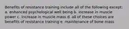 Benefits of resistance training include all of the following except: a. enhanced psychological well being b. increase in muscle power c. increase in muscle mass d. all of these choices are benefits of resistance training e. maintenance of bone mass