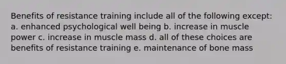 Benefits of resistance training include all of the following except: a. enhanced psychological well being b. increase in muscle power c. increase in muscle mass d. all of these choices are benefits of resistance training e. maintenance of bone mass