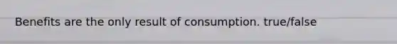 Benefits are the only result of consumption. true/false