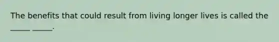 The benefits that could result from living longer lives is called the _____ _____.