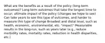 What are the benefits as a result of the policy (long-term outcomes)? Long-term outcomes that take the longest time to occur; ultimate impact of the policy (changes we hope to see) Can take years to see this type of outcomes, and harder to measure this type of change Broadest and distal level, such as health, economic, environmental, etc. "impact" Measurable results in the long-run, such as years later (e.g., reduce morbidity rates, mortality rates, reduction in health disparities, etc.)