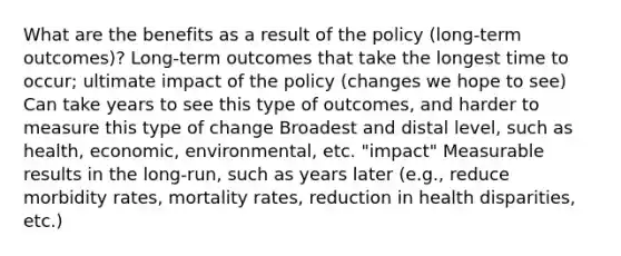 What are the benefits as a result of the policy (long-term outcomes)? Long-term outcomes that take the longest time to occur; ultimate impact of the policy (changes we hope to see) Can take years to see this type of outcomes, and harder to measure this type of change Broadest and distal level, such as health, economic, environmental, etc. "impact" Measurable results in the long-run, such as years later (e.g., reduce morbidity rates, mortality rates, reduction in health disparities, etc.)