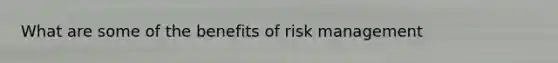 What are some of the benefits of risk management