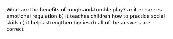 What are the benefits of rough-and-tumble play? a) it enhances emotional regulation b) it teaches children how to practice social skills c) it helps strengthen bodies d) all of the answers are correct