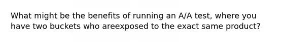 What might be the benefits of running an A/A test, where you have two buckets who areexposed to the exact same product?