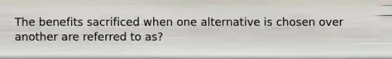 The benefits sacrificed when one alternative is chosen over another are referred to as?